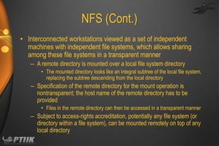 NFS (Cont.)
• Interconnected workstations viewed as a set of independent
machines with independent file systems, which allows sharing
among these file systems in a transparent manner
– A remote directory is mounted over a local file system directory
• The mounted directory looks like an integral subtree of the local file system,
replacing the subtree descending from the local directory

– Specification of the remote directory for the mount operation is
nontransparent; the host name of the remote directory has to be
provided
• Files in the remote directory can then be accessed in a transparent manner

– Subject to access-rights accreditation, potentially any file system (or
directory within a file system), can be mounted remotely on top of any
local directory

 