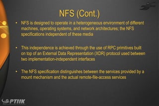 NFS (Cont.)
• NFS is designed to operate in a heterogeneous environment of different
machines, operating systems, and network architectures; the NFS
specifications independent of these media
• This independence is achieved through the use of RPC primitives built
on top of an External Data Representation (XDR) protocol used between
two implementation-independent interfaces
• The NFS specification distinguishes between the services provided by a
mount mechanism and the actual remote-file-access services

 