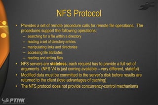 NFS Protocol
• Provides a set of remote procedure calls for remote file operations. The
procedures support the following operations:
–
–
–
–
–

searching for a file within a directory
reading a set of directory entries
manipulating links and directories
accessing file attributes
reading and writing files

• NFS servers are stateless; each request has to provide a full set of
arguments (NFS V4 is just coming available – very different, stateful)
• Modified data must be committed to the server’s disk before results are
returned to the client (lose advantages of caching)
• The NFS protocol does not provide concurrency-control mechanisms

 