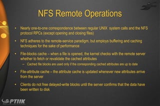 NFS Remote Operations
•

Nearly one-to-one correspondence between regular UNIX system calls and the NFS
protocol RPCs (except opening and closing files)

•

NFS adheres to the remote-service paradigm, but employs buffering and caching
techniques for the sake of performance

•

File-blocks cache – when a file is opened, the kernel checks with the remote server
whether to fetch or revalidate the cached attributes
– Cached file blocks are used only if the corresponding cached attributes are up to date

•

File-attribute cache – the attribute cache is updated whenever new attributes arrive
from the server

•

Clients do not free delayed-write blocks until the server confirms that the data have
been written to disk

 