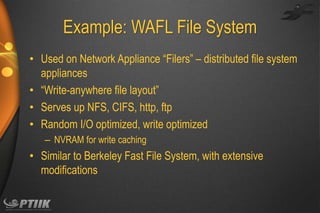 Example: WAFL File System
• Used on Network Appliance “Filers” – distributed file system
appliances
• “Write-anywhere file layout”
• Serves up NFS, CIFS, http, ftp
• Random I/O optimized, write optimized
– NVRAM for write caching

• Similar to Berkeley Fast File System, with extensive
modifications

 