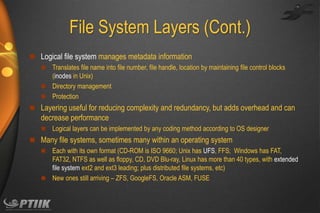 File System Layers (Cont.)
 Logical file system manages metadata information
 Translates file name into file number, file handle, location by maintaining file control blocks
(inodes in Unix)
 Directory management
 Protection
 Layering useful for reducing complexity and redundancy, but adds overhead and can

decrease performance


Logical layers can be implemented by any coding method according to OS designer

 Many file systems, sometimes many within an operating system
 Each with its own format (CD-ROM is ISO 9660; Unix has UFS, FFS; Windows has FAT,
FAT32, NTFS as well as floppy, CD, DVD Blu-ray, Linux has more than 40 types, with extended
file system ext2 and ext3 leading; plus distributed file systems, etc)
 New ones still arriving – ZFS, GoogleFS, Oracle ASM, FUSE

 