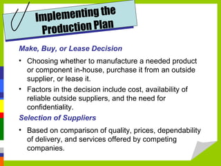 Make, Buy, or Lease Decision
• Choosing whether to manufacture a needed product
or component in-house, purchase it from an outside
supplier, or lease it.
• Factors in the decision include cost, availability of
reliable outside suppliers, and the need for
confidentiality.
Selection of Suppliers
• Based on comparison of quality, prices, dependability
of delivery, and services offered by competing
companies.
Implementing the
Production Plan
 