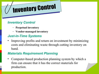Inventory Control
– Perpetual inventory
– Vendor-managed inventory
Just-in-Time Systems
• Improving profits and return on investment by minimizing
costs and eliminating waste through cutting inventory on
hand.
Materials Requirement Planning
• Computer-based production planning system by which a
firm can ensure that it has the correct materials for
production.
Inventory Control
 