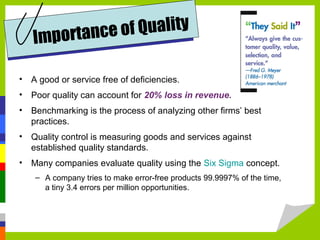 • A good or service free of deficiencies.
• Poor quality can account for 20% loss in revenue.
• Benchmarking is the process of analyzing other firms’ best
practices.
• Quality control is measuring goods and services against
established quality standards.
• Many companies evaluate quality using the Six Sigma concept.
– A company tries to make error-free products 99.9997% of the time,
a tiny 3.4 errors per million opportunities.
Importance of Quality
 