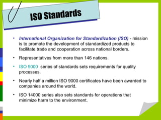 • International Organization for Standardization (ISO) - mission
is to promote the development of standardized products to
facilitate trade and cooperation across national borders.
• Representatives from more than 146 nations.
• ISO 9000 series of standards sets requirements for quality
processes.
• Nearly half a million ISO 9000 certificates have been awarded to
companies around the world.
• ISO 14000 series also sets standards for operations that
minimize harm to the environment.
ISO Standards
 