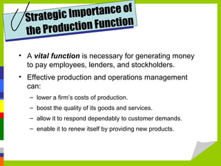 • A vital function is necessary for generating money
to pay employees, lenders, and stockholders.
• Effective production and operations management
can:
– lower a firm’s costs of production.
– boost the quality of its goods and services.
– allow it to respond dependably to customer demands.
– enable it to renew itself by providing new products.
Strategic Importance of
the Production Function
 