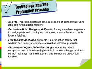 Technology and The
Production Process
• Robots – reprogrammable machines capable of performing routine
jobs and manipulating material
• Computer-Aided Design and Manufacturing – enables engineers
to design parts and buildings on computer screens faster and with
fewer mistakes.
• Flexible Manufacturing Systems – a production facility that
workers can quickly modify to manufacture different products.
• Computer-Integrated Manufacturing – integrates robots,
computers and other technologies to help workers design products,
control machines, handle materials, and control the production
function.
 