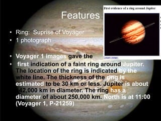 Features 
• Ring: Suprise of Voyager 
• 1 photograph 
• Voyager 1 images gave the 
• first indication of a faint ring around Jupiter. 
The location of the ring is indicated by the 
white line. The thickness of the ring is 
estimated to be 30 km or less. Jupiter is about 
142,000 km in diameter. The ring has a 
diameter of about 250,000 km. North is at 11:00 
(Voyager 1, P-21259) 
 