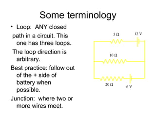 Some terminology
• Loop: ANY closed
                                   5Ω        12 V
 path in a circuit. This
  one has three loops.
 The loop direction is        10 Ω
  arbitrary.
Best practice: follow out
  of the + side of
  battery when              20 Ω
                                        6V
  possible.
Junction: where two or
  more wires meet.
 