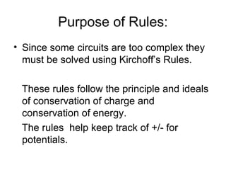 Purpose of Rules:
• Since some circuits are too complex they
  must be solved using Kirchoff’s Rules.

 These rules follow the principle and ideals
 of conservation of charge and
 conservation of energy.
 The rules help keep track of +/- for
 potentials.
 