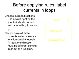 Before applying rules, label
            currents in loops
Choose current directions.              5Ω        12 V
  Use arrows right on the
  wire to indicate current
  and label with I1 I2, and/or
                                   10 Ω
  I3.
Cannot have all three
  currents enter or leave a
  junction simultaneously.
  At least one direction         20 Ω
                                             6V
  must be different coming
  in or out of a junction.
 