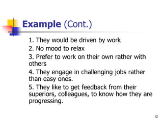 12
Example (Cont.)
1. They would be driven by work
2. No mood to relax
3. Prefer to work on their own rather with
others
4. They engage in challenging jobs rather
than easy ones.
5. They like to get feedback from their
superiors, colleagues, to know how they are
progressing.
 