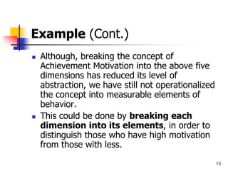 13
Example (Cont.)
 Although, breaking the concept of
Achievement Motivation into the above five
dimensions has reduced its level of
abstraction, we have still not operationalized
the concept into measurable elements of
behavior.
 This could be done by breaking each
dimension into its elements, in order to
distinguish those who have high motivation
from those with less.
 