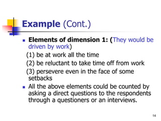 14
Example (Cont.)
 Elements of dimension 1: (They would be
driven by work)
(1) be at work all the time
(2) be reluctant to take time off from work
(3) persevere even in the face of some
setbacks
 All the above elements could be counted by
asking a direct questions to the respondents
through a questioners or an interviews.
 