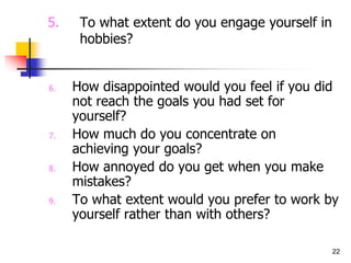 22
5. To what extent do you engage yourself in
hobbies?
6. How disappointed would you feel if you did
not reach the goals you had set for
yourself?
7. How much do you concentrate on
achieving your goals?
8. How annoyed do you get when you make
mistakes?
9. To what extent would you prefer to work by
yourself rather than with others?
 