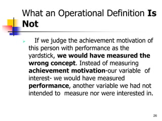 26
What an Operational Definition Is
Not
 If we judge the achievement motivation of
this person with performance as the
yardstick, we would have measured the
wrong concept. Instead of measuring
achievement motivation-our variable of
interest- we would have measured
performance, another variable we had not
intended to measure nor were interested in.
 
