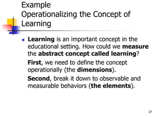 27
Example
Operationalizing the Concept of
Learning
 Learning is an important concept in the
educational setting. How could we measure
the abstract concept called learning?
First, we need to define the concept
operationally (the dimensions).
Second, break it down to observable and
measurable behaviors (the elements).
 