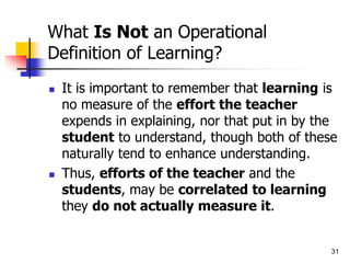 31
What Is Not an Operational
Definition of Learning?
 It is important to remember that learning is
no measure of the effort the teacher
expends in explaining, nor that put in by the
student to understand, though both of these
naturally tend to enhance understanding.
 Thus, efforts of the teacher and the
students, may be correlated to learning
they do not actually measure it.
 