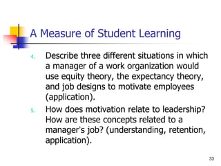 33
A Measure of Student Learning
4. Describe three different situations in which
a manager of a work organization would
use equity theory, the expectancy theory,
and job designs to motivate employees
(application).
5. How does motivation relate to leadership?
How are these concepts related to a
manager’s job? (understanding, retention,
application).
 