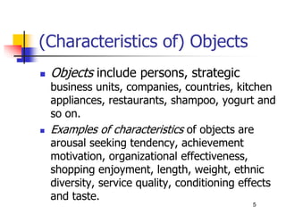 (Characteristics of) Objects
 Objects include persons, strategic
business units, companies, countries, kitchen
appliances, restaurants, shampoo, yogurt and
so on.
 Examples of characteristics of objects are
arousal seeking tendency, achievement
motivation, organizational effectiveness,
shopping enjoyment, length, weight, ethnic
diversity, service quality, conditioning effects
and taste.
5
 