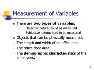 6
Measurement of Variables
 There are two types of variables:
 Objective nature: could be measured
 Subjective nature: hard to be measured
 Objects that can be physically measured:
 The length and width of an office table
 The office floor area
 The demographic characteristics of the
employees: →
 