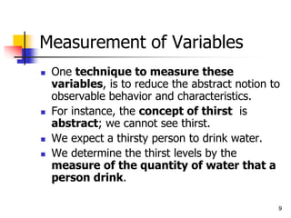 9
Measurement of Variables
 One technique to measure these
variables, is to reduce the abstract notion to
observable behavior and characteristics.
 For instance, the concept of thirst is
abstract; we cannot see thirst.
 We expect a thirsty person to drink water.
 We determine the thirst levels by the
measure of the quantity of water that a
person drink.
 