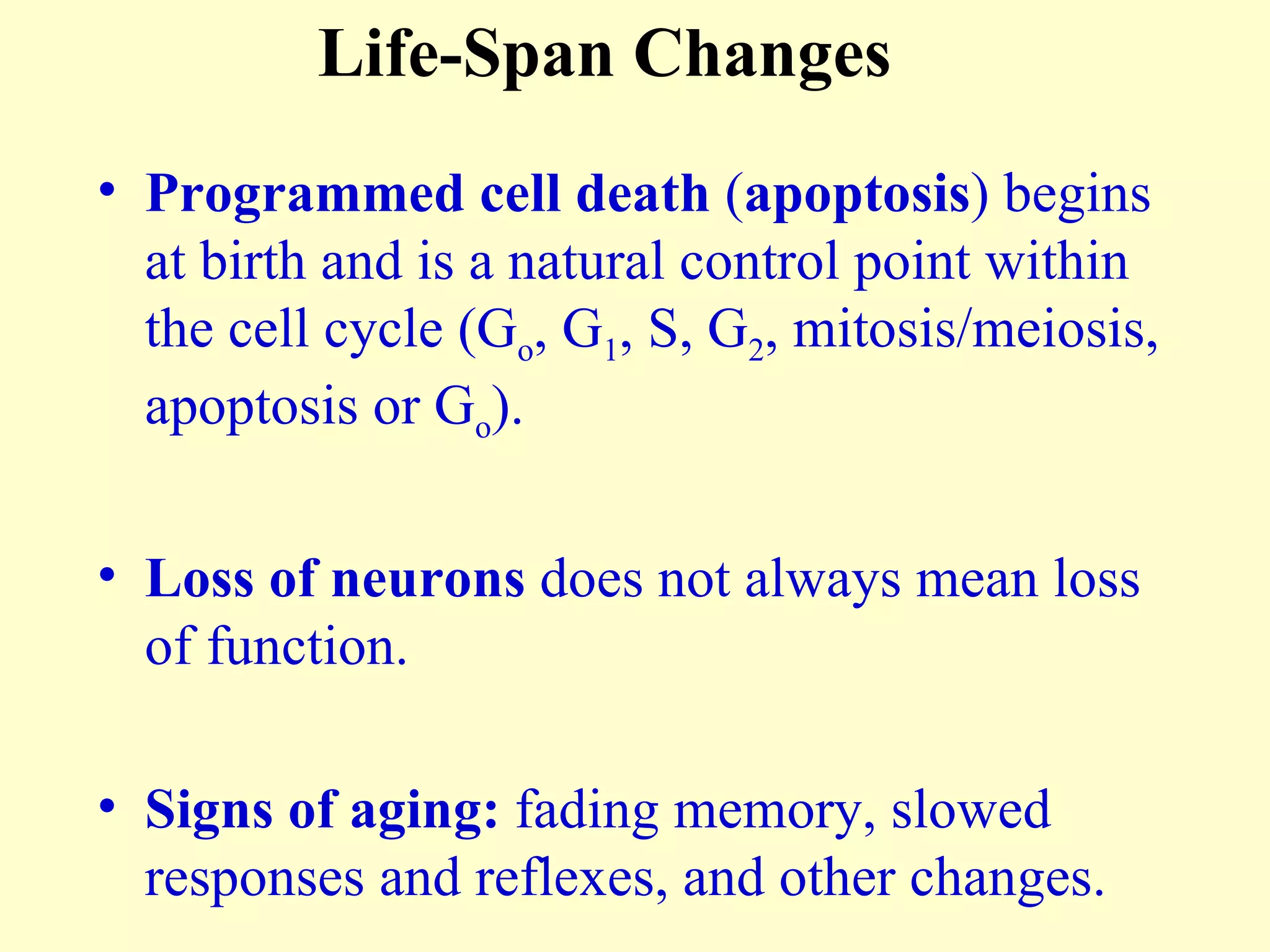 Programmed cell death  ( apoptosis ) begins at birth and is a natural control point within the cell cycle (G o , G 1 , S, G 2 , mitosis/meiosis, apoptosis or G o ). Loss of neurons  does not always mean loss of function. Signs of aging:  fading memory, slowed responses and reflexes, and other changes. Life-Span Changes 