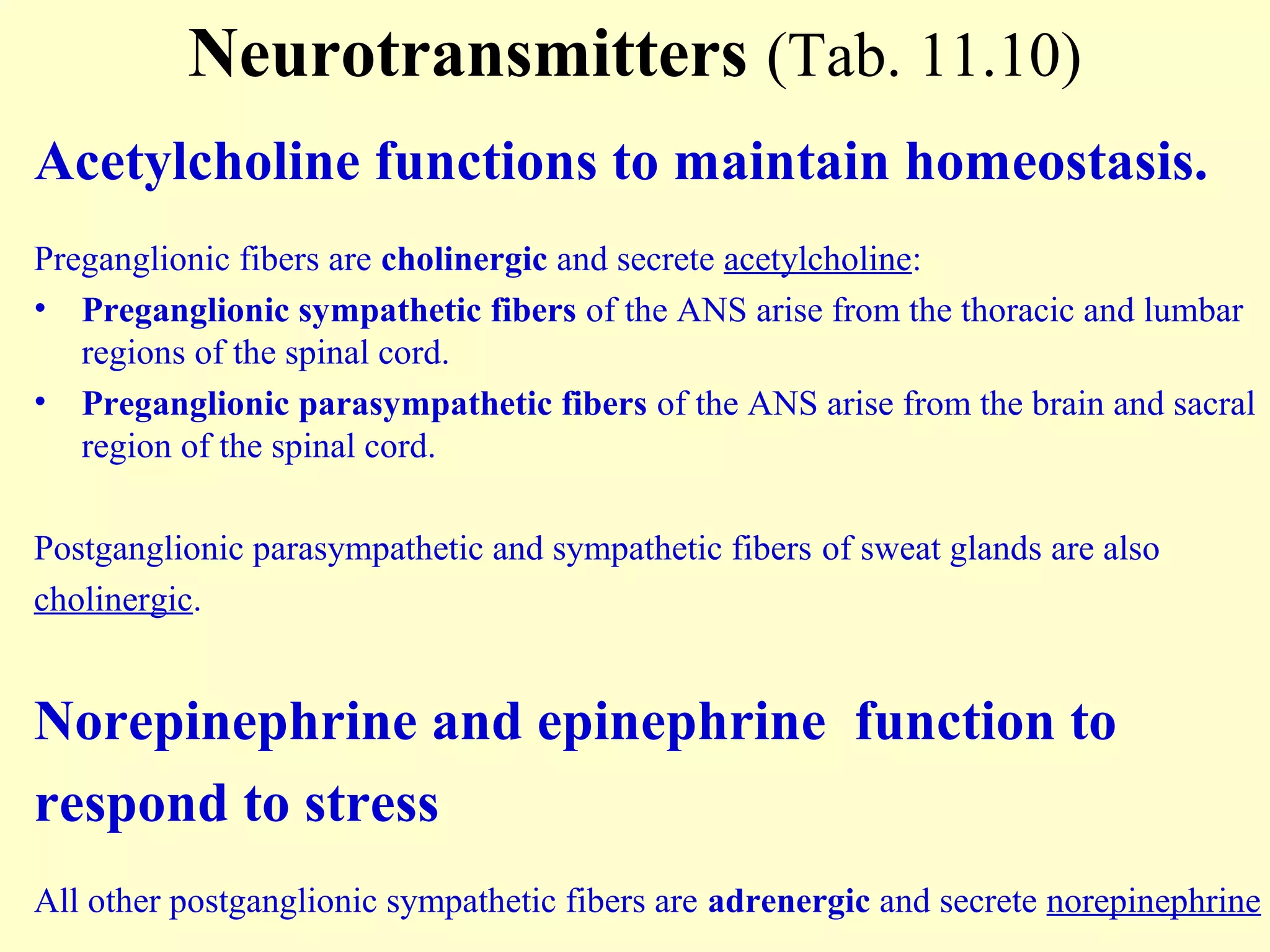Neurotransmitters (Tab. 11.10)
Acetylcholine functions to maintain homeostasis.
Preganglionic fibers are cholinergic and secrete acetylcholine:
• Preganglionic sympathetic fibers of the ANS arise from the thoracic and lumbar
regions of the spinal cord.
• Preganglionic parasympathetic fibers of the ANS arise from the brain and sacral
region of the spinal cord.
Postganglionic parasympathetic and sympathetic fibers of sweat glands are also
cholinergic.
Norepinephrine and epinephrine function to
respond to stress
All other postganglionic sympathetic fibers are adrenergic and secrete norepinephrine
 