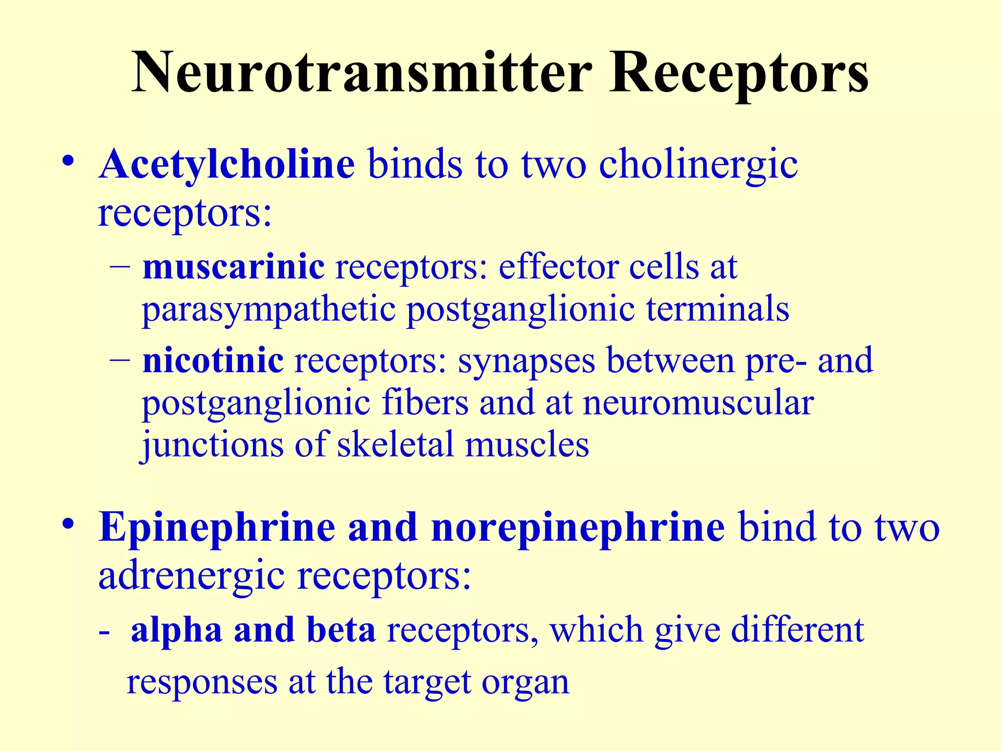 Neurotransmitter Receptors
• Acetylcholine binds to two cholinergic
receptors:
– muscarinic receptors: effector cells at
parasympathetic postganglionic terminals
– nicotinic receptors: synapses between pre- and
postganglionic fibers and at neuromuscular
junctions of skeletal muscles
• Epinephrine and norepinephrine bind to two
adrenergic receptors:
- alpha and beta receptors, which give different
responses at the target organ
 