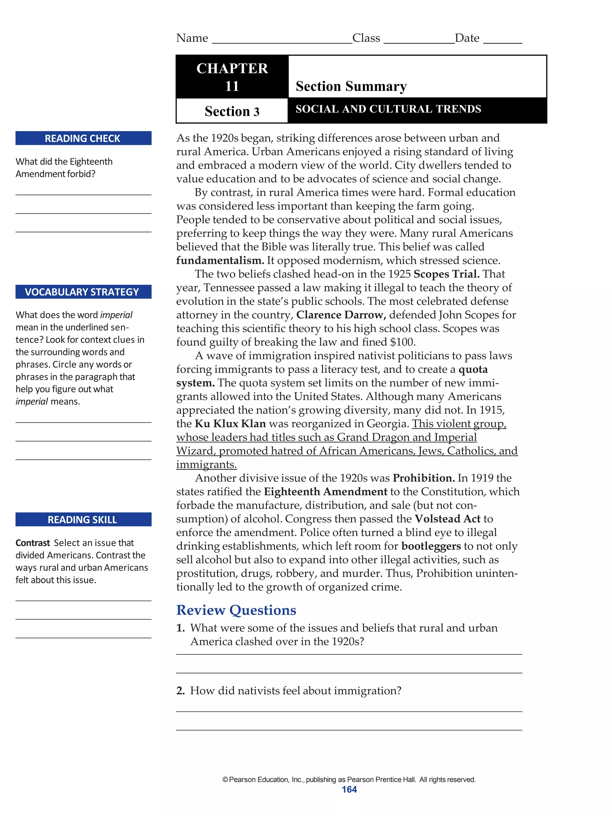 ©Pearson Education, Inc., publishing as Pearson Prentice Hall. All rights reserved.
164
READING CHECK
What did the Eighteenth
Amendmentforbid?
VOCABULARY STRATEGY
What does the word imperial
mean in the underlined sen-
tence? Look for context clues in
the surrounding words and
phrases. Circle any words or
phrases in the paragraph that
help you figure out what
imperial means.
READING SKILL
Contrast Select an issue that
divided Americans. Contrast the
ways rural and urban Americans
felt about this issue.
As the 1920s began, striking differences arose between urban and
rural America. Urban Americans enjoyed a rising standard of living
and embraced a modern view of the world. City dwellers tended to
value education and to be advocates of science and social change.
By contrast, in rural America times were hard. Formal education
was considered less important than keeping the farm going.
People tended to be conservative about political and social issues,
preferring to keep things the way they were. Many rural Americans
believed that the Bible was literally true. This belief was called
fundamentalism. It opposed modernism, which stressed science.
The two beliefs clashed head-on in the 1925 Scopes Trial. That
year, Tennessee passed a law making it illegal to teach the theory of
evolution in the state’s public schools. The most celebrated defense
attorney in the country, Clarence Darrow, defended John Scopes for
teaching this scientific theory to his high school class. Scopes was
found guilty of breaking the law and fined $100.
A wave of immigration inspired nativist politicians to pass laws
forcing immigrants to pass a literacy test, and to create a quota
system. The quota system set limits on the number of new immi-
grants allowed into the United States. Although many Americans
appreciated the nation’s growing diversity, many did not. In 1915,
the Ku Klux Klan was reorganized in Georgia. This violent group,
whose leaders had titles such as Grand Dragon and Imperial
Wizard, promoted hatred of African Americans, Jews, Catholics, and
immigrants.
Another divisive issue of the 1920s was Prohibition. In 1919 the
states ratified the Eighteenth Amendment to the Constitution, which
forbade the manufacture, distribution, and sale (but not con-
sumption) of alcohol. Congress then passed the Volstead Act to
enforce the amendment. Police often turned a blind eye to illegal
drinking establishments, which left room for bootleggers to not only
sell alcohol but also to expand into other illegal activities, such as
prostitution, drugs, robbery, and murder. Thus, Prohibition uninten-
tionally led to the growth of organized crime.
Review Questions
1. What were some of the issues and beliefs that rural and urban
America clashed over in the 1920s?
2. How did nativists feel about immigration?
Name Class Date
CHAPTER
11 Section Summary
Section 3 SOCIAL AND CULTURAL TRENDS
 