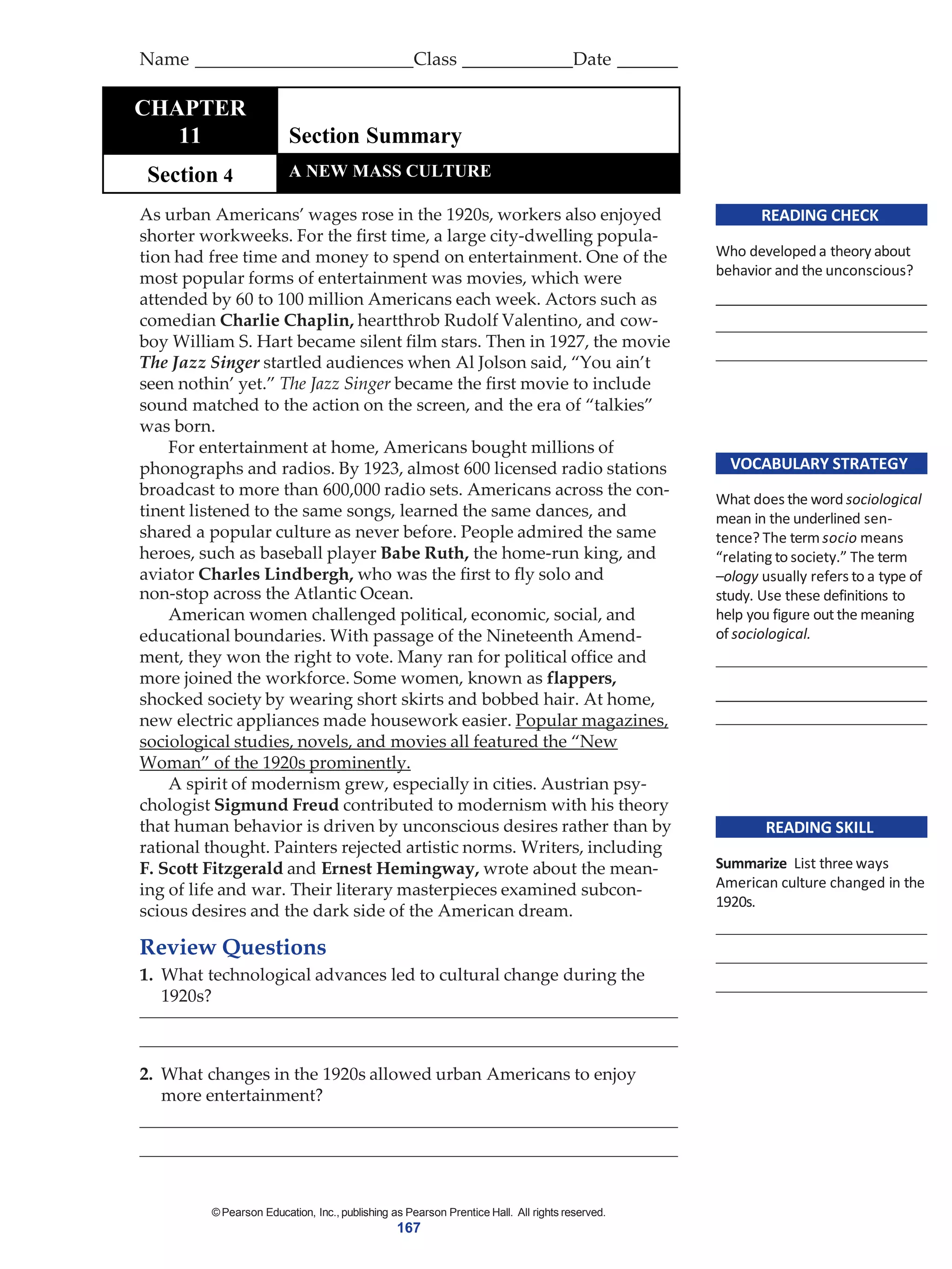 ©Pearson Education, Inc., publishing as Pearson Prentice Hall. All rights reserved.
167
READING CHECK
Who developeda theory about
behavior and the unconscious?
VOCABULARY STRATEGY
What does the word sociological
mean in the underlined sen-
tence? The termsocio means
“relating to society.” The term
–ology usually refers to a type of
study. Use these definitions to
help you figure out the meaning
of sociological.
READING SKILL
Summarize List three ways
American culture changed in the
1920s.
As urban Americans’ wages rose in the 1920s, workers also enjoyed
shorter workweeks. For the first time, a large city-dwelling popula-
tion had free time and money to spend on entertainment. One of the
most popular forms of entertainment was movies, which were
attended by 60 to 100 million Americans each week. Actors such as
comedian Charlie Chaplin, heartthrob Rudolf Valentino, and cow-
boy William S. Hart became silent film stars. Then in 1927, the movie
The Jazz Singer startled audiences when Al Jolson said, “You ain’t
seen nothin’ yet.” The Jazz Singer became the first movie to include
sound matched to the action on the screen, and the era of “talkies”
was born.
For entertainment at home, Americans bought millions of
phonographs and radios. By 1923, almost 600 licensed radio stations
broadcast to more than 600,000 radio sets. Americans across the con-
tinent listened to the same songs, learned the same dances, and
shared a popular culture as never before. People admired the same
heroes, such as baseball player Babe Ruth, the home-run king, and
aviator Charles Lindbergh, who was the first to fly solo and
non-stop across the Atlantic Ocean.
American women challenged political, economic, social, and
educational boundaries. With passage of the Nineteenth Amend-
ment, they won the right to vote. Many ran for political office and
more joined the workforce. Some women, known as flappers,
shocked society by wearing short skirts and bobbed hair. At home,
new electric appliances made housework easier. Popular magazines,
sociological studies, novels, and movies all featured the “New
Woman” of the 1920s prominently.
A spirit of modernism grew, especially in cities. Austrian psy-
chologist Sigmund Freud contributed to modernism with his theory
that human behavior is driven by unconscious desires rather than by
rational thought. Painters rejected artistic norms. Writers, including
F. Scott Fitzgerald and Ernest Hemingway, wrote about the mean-
ing of life and war. Their literary masterpieces examined subcon-
scious desires and the dark side of the American dream.
Review Questions
1. What technological advances led to cultural change during the
1920s?
2. What changes in the 1920s allowed urban Americans to enjoy
more entertainment?
Name Class Date
TCHAPTER
11 Section Summary
Section 4 A NEW MASS CULTURE
 