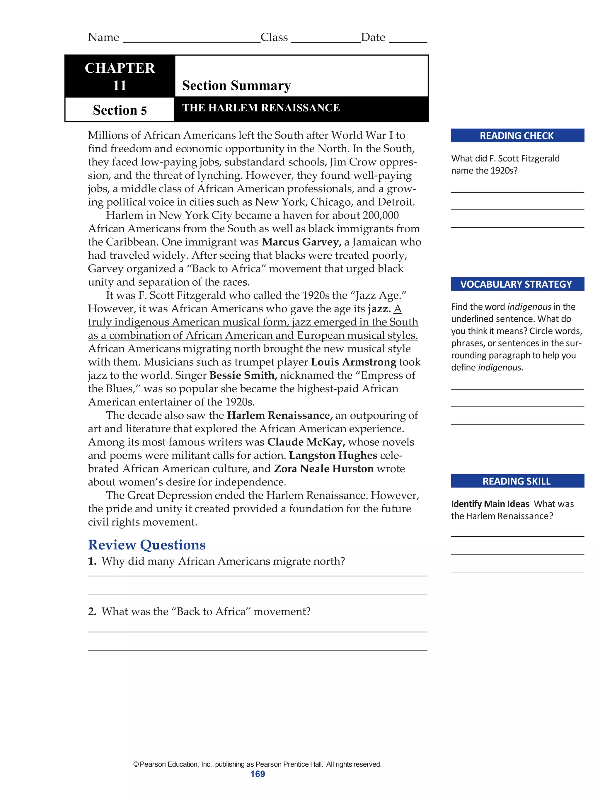 ©Pearson Education, Inc., publishing as Pearson Prentice Hall. All rights reserved.
169
READING CHECK
What did F. Scott Fitzgerald
name the 1920s?
VOCABULARY STRATEGY
Find the word indigenous in the
underlined sentence. What do
you think it means? Circle words,
phrases, or sentences in the sur-
rounding paragraph to help you
define indigenous.
READING SKILL
Identify Main Ideas What was
the Harlem Renaissance?
Millions of African Americans left the South after World War I to
find freedom and economic opportunity in the North. In the South,
they faced low-paying jobs, substandard schools, Jim Crow oppres-
sion, and the threat of lynching. However, they found well-paying
jobs, a middle class of African American professionals, and a grow-
ing political voice in cities such as New York, Chicago, and Detroit.
Harlem in New York City became a haven for about 200,000
African Americans from the South as well as black immigrants from
the Caribbean. One immigrant was Marcus Garvey, a Jamaican who
had traveled widely. After seeing that blacks were treated poorly,
Garvey organized a “Back to Africa” movement that urged black
unity and separation of the races.
It was F. Scott Fitzgerald who called the 1920s the “Jazz Age.”
However, it was African Americans who gave the age its jazz. A
truly indigenous American musical form, jazz emerged in the South
as a combination of African American and European musical styles.
African Americans migrating north brought the new musical style
with them. Musicians such as trumpet player Louis Armstrong took
jazz to the world. Singer Bessie Smith, nicknamed the “Empress of
the Blues,” was so popular she became the highest-paid African
American entertainer of the 1920s.
The decade also saw the Harlem Renaissance, an outpouring of
art and literature that explored the African American experience.
Among its most famous writers was Claude McKay, whose novels
and poems were militant calls for action. Langston Hughes cele-
brated African American culture, and Zora Neale Hurston wrote
about women’s desire for independence.
The Great Depression ended the Harlem Renaissance. However,
the pride and unity it created provided a foundation for the future
civil rights movement.
Review Questions
1. Why did many African Americans migrate north?
2. What was the “Back to Africa” movement?
Name Class Date
TCHAPTER
11 Section Summary
Section 5 THE HARLEM RENAISSANCE
 