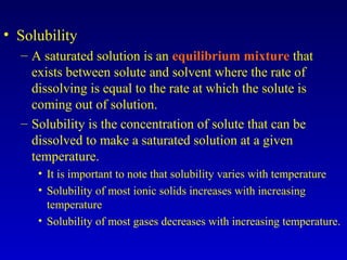 • Solubility
– A saturated solution is an equilibrium mixture that
exists between solute and solvent where the rate of
dissolving is equal to the rate at which the solute is
coming out of solution.
– Solubility is the concentration of solute that can be
dissolved to make a saturated solution at a given
temperature.
• It is important to note that solubility varies with temperature
• Solubility of most ionic solids increases with increasing
temperature
• Solubility of most gases decreases with increasing temperature.
 