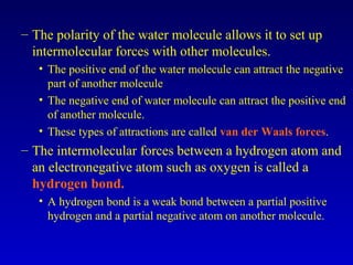 – The polarity of the water molecule allows it to set up
intermolecular forces with other molecules.
• The positive end of the water molecule can attract the negative
part of another molecule
• The negative end of water molecule can attract the positive end
of another molecule.
• These types of attractions are called van der Waals forces.
– The intermolecular forces between a hydrogen atom and
an electronegative atom such as oxygen is called a
hydrogen bond.
• A hydrogen bond is a weak bond between a partial positive
hydrogen and a partial negative atom on another molecule.
 