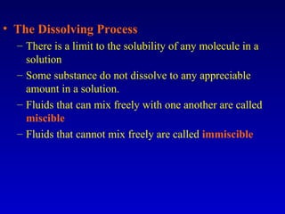 • The Dissolving Process
– There is a limit to the solubility of any molecule in a
solution
– Some substance do not dissolve to any appreciable
amount in a solution.
– Fluids that can mix freely with one another are called
miscible
– Fluids that cannot mix freely are called immiscible
 