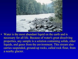 • Water is the most abundant liquid on the earth and is
necessary for all life. Because of water's great dissolving
properties, any sample is a solution containing solids, other
liquids, and gases from the environment. This stream also
carries suspended, ground-up rocks, called rock flour, from
a nearby glacier.
 
