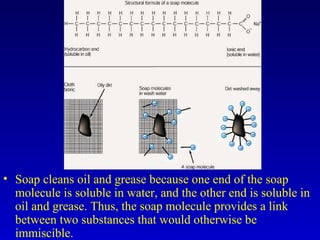 • Soap cleans oil and grease because one end of the soap
molecule is soluble in water, and the other end is soluble in
oil and grease. Thus, the soap molecule provides a link
between two substances that would otherwise be
immiscible.
 