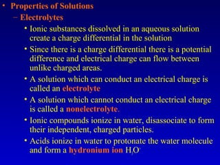 • Properties of Solutions
– Electrolytes
• Ionic substances dissolved in an aqueous solution
create a charge differential in the solution
• Since there is a charge differential there is a potential
difference and electrical charge can flow between
unlike charged areas.
• A solution which can conduct an electrical charge is
called an electrolyte
• A solution which cannot conduct an electrical charge
is called a nonelectrolyte.
• Ionic compounds ionize in water, disassociate to form
their independent, charged particles.
• Acids ionize in water to protonate the water molecule
and form a hydronium ion H3O+
 