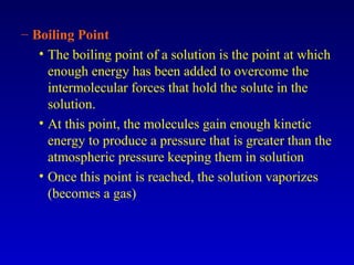 – Boiling Point
• The boiling point of a solution is the point at which
enough energy has been added to overcome the
intermolecular forces that hold the solute in the
solution.
• At this point, the molecules gain enough kinetic
energy to produce a pressure that is greater than the
atmospheric pressure keeping them in solution
• Once this point is reached, the solution vaporizes
(becomes a gas)
 