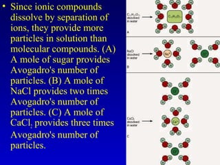 • Since ionic compounds
dissolve by separation of
ions, they provide more
particles in solution than
molecular compounds. (A)
A mole of sugar provides
Avogadro's number of
particles. (B) A mole of
NaCl provides two times
Avogadro's number of
particles. (C) A mole of
CaCl2 provides three times
Avogadro's number of
particles.
 