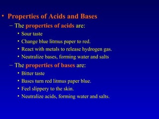 • Properties of Acids and Bases
– The properties of acids are:
• Sour taste
• Change blue litmus paper to red.
• React with metals to release hydrogen gas.
• Neutralize bases, forming water and salts
– The properties of bases are:
• Bitter taste
• Bases turn red litmus paper blue.
• Feel slippery to the skin.
• Neutralize acids, forming water and salts.
 