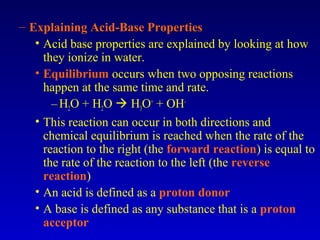 – Explaining Acid-Base Properties
• Acid base properties are explained by looking at how
they ionize in water.
• Equilibrium occurs when two opposing reactions
happen at the same time and rate.
–H2O + H2O  H3O+
+ OH-
• This reaction can occur in both directions and
chemical equilibrium is reached when the rate of the
reaction to the right (the forward reaction) is equal to
the rate of the reaction to the left (the reverse
reaction)
• An acid is defined as a proton donor
• A base is defined as any substance that is a proton
acceptor
 