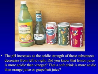 • The pH increases as the acidic strength of these substances
decreases from left to right. Did you know that lemon juice
is more acidic than vinegar? That a soft drink is more acidic
than orange juice or grapefruit juice?
 