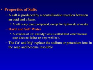 • Properties of Salts
– A salt is produced by a neutralization reaction between
an acid and a base.
• A salt is any ionic compound, except for hydroxide or oxides
– Hard and Soft Water
• A solution of Ca2+
and Mg2+
ions is called hard water because
soap does not lather up very well in it.
– The Ca2+
and Mg2+
replace the sodium or potassium ions in
the soap and become insoluble
 