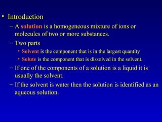 • Introduction
– A solution is a homogeneous mixture of ions or
molecules of two or more substances.
– Two parts
• Solvent is the component that is in the largest quantity
• Solute is the component that is dissolved in the solvent.
– If one of the components of a solution is a liquid it is
usually the solvent.
– If the solvent is water then the solution is identified as an
aqueous solution.
 