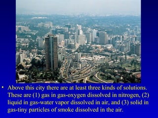 • Above this city there are at least three kinds of solutions.
These are (1) gas in gas-oxygen dissolved in nitrogen, (2)
liquid in gas-water vapor dissolved in air, and (3) solid in
gas-tiny particles of smoke dissolved in the air.
 