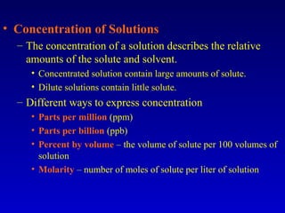 • Concentration of Solutions
– The concentration of a solution describes the relative
amounts of the solute and solvent.
• Concentrated solution contain large amounts of solute.
• Dilute solutions contain little solute.
– Different ways to express concentration
• Parts per million (ppm)
• Parts per billion (ppb)
• Percent by volume – the volume of solute per 100 volumes of
solution
• Molarity – number of moles of solute per liter of solution
 