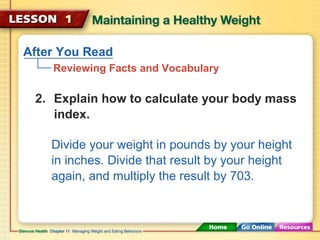 After You Read 
Reviewing Facts and Vocabulary 
2. Explain how to calculate your body mass 
index. 
Divide your weight in pounds by your height 
in inches. Divide that result by your height 
again, and multiply the result by 703. 
 