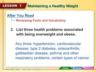 After You Read 
Reviewing Facts and Vocabulary 
3. List three health problems associated 
with being overweight and obese. 
Any three: hypertension, cardiovascular 
disease, type 2 diabetes, osteoarthritis, 
gallbladder disease, asthma and other 
respiratory problems, certain types of cancer 
 